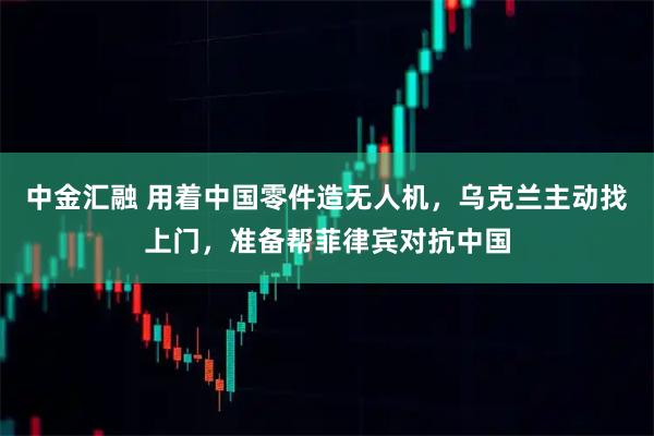 中金汇融 用着中国零件造无人机，乌克兰主动找上门，准备帮菲律宾对抗中国