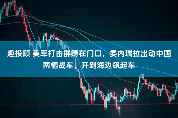 趣投顾 美军打击群蹲在门口，委内瑞拉出动中国两栖战车，开到海边飙起车