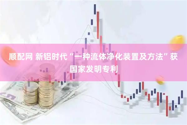 顺配网 新铝时代“一种流体净化装置及方法”获国家发明专利