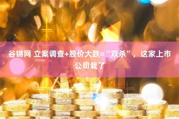 谷锦网 立案调查+股价大跌=“双杀”，这家上市公司栽了