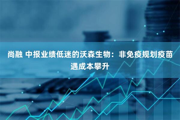 尚融 中报业绩低迷的沃森生物：非免疫规划疫苗遇成本攀升
