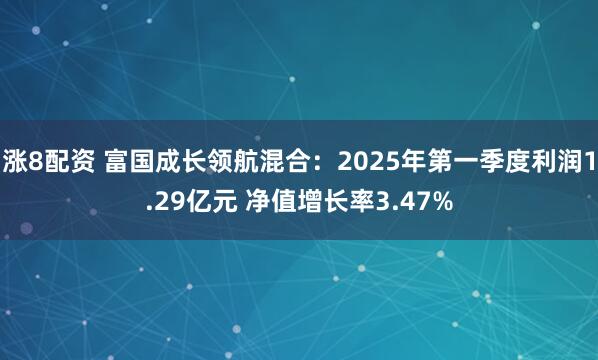 涨8配资 富国成长领航混合：2025年第一季度利润1.29亿元 净值增长率3.47%