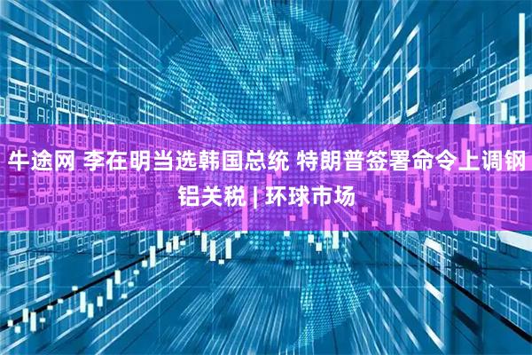 牛途网 李在明当选韩国总统 特朗普签署命令上调钢铝关税 | 环球市场