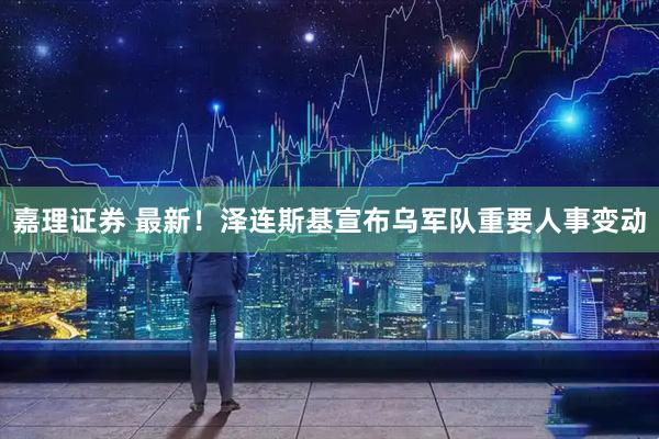 嘉理证券 最新！泽连斯基宣布乌军队重要人事变动