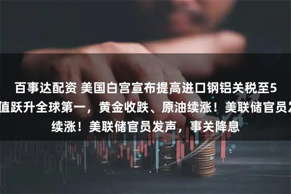 百事达配资 美国白宫宣布提高进口钢铝关税至50%！英伟达市值跃升全球第一，黄金收跌、原油续涨！美联储官员发声，事关降息