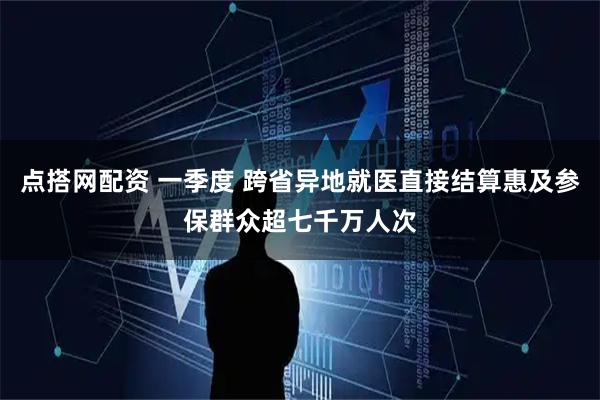 点搭网配资 一季度 跨省异地就医直接结算惠及参保群众超七千万人次