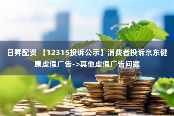 日昇配资 【12315投诉公示】消费者投诉京东健康虚假广告->其他虚假广告问题