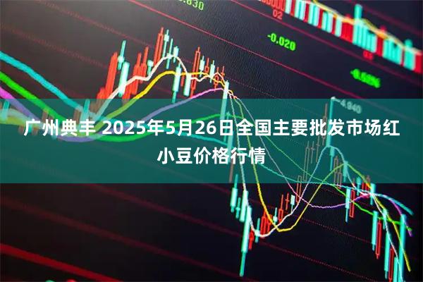 广州典丰 2025年5月26日全国主要批发市场红小豆价格行情