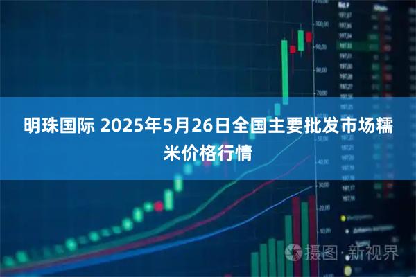 明珠国际 2025年5月26日全国主要批发市场糯米价格行情