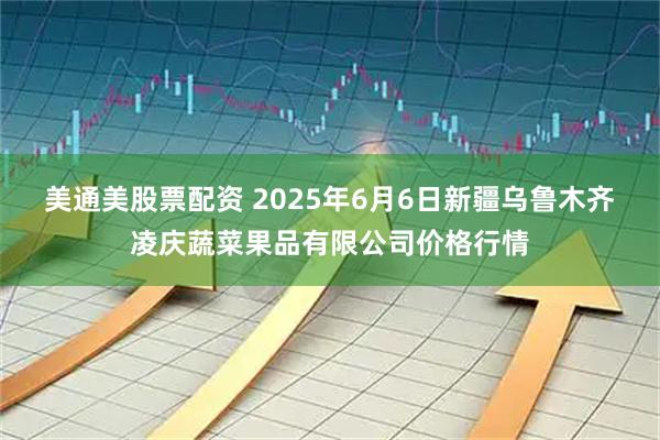 美通美股票配资 2025年6月6日新疆乌鲁木齐凌庆蔬菜果品有限公司价格行情