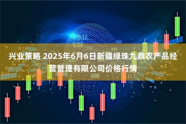 兴业策略 2025年6月6日新疆绿珠九鼎农产品经营管理有限公司价格行情