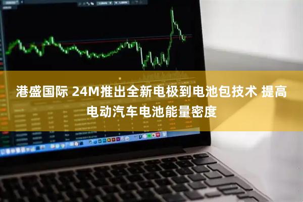 港盛国际 24M推出全新电极到电池包技术 提高电动汽车电池能量密度