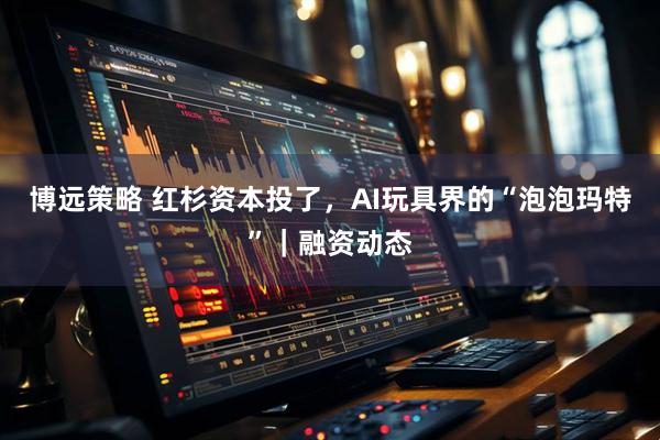博远策略 红杉资本投了，AI玩具界的“泡泡玛特”｜融资动态
