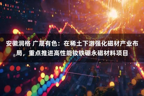 安徽润格 广晟有色：在稀土下游强化磁材产业布局，重点推进高性能钕铁硼永磁材料项目