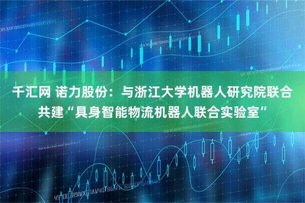 千汇网 诺力股份：与浙江大学机器人研究院联合共建“具身智能物流机器人联合实验室”