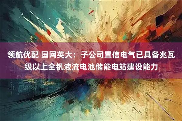 领航优配 国网英大：子公司置信电气已具备兆瓦级以上全钒液流电池储能电站建设能力