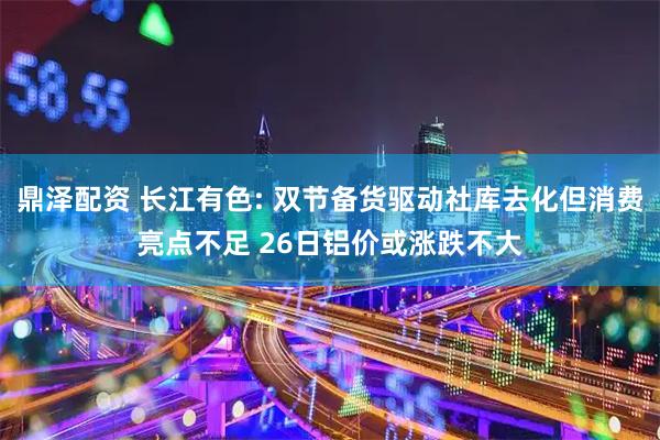 鼎泽配资 长江有色: 双节备货驱动社库去化但消费亮点不足 26日铝价或涨跌不大