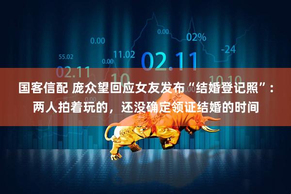 国客信配 庞众望回应女友发布“结婚登记照”：两人拍着玩的，还没确定领证结婚的时间