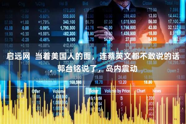 启远网  当着美国人的面，连蔡英文都不敢说的话，郭台铭说了，岛内震动