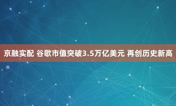 京融实配 谷歌市值突破3.5万亿美元 再创历史新高
