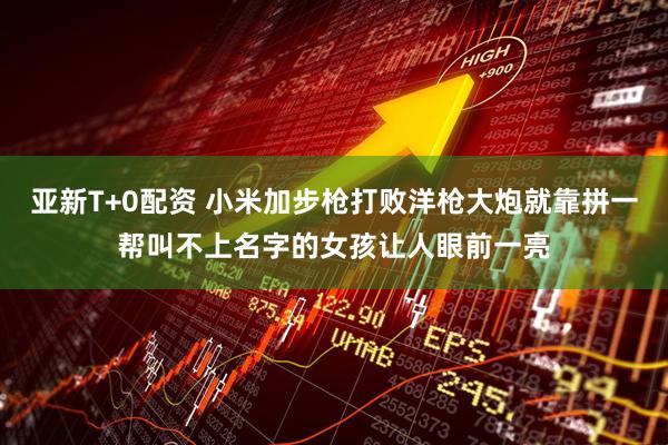 亚新T+0配资 小米加步枪打败洋枪大炮就靠拼一帮叫不上名字的女孩让人眼前一亮