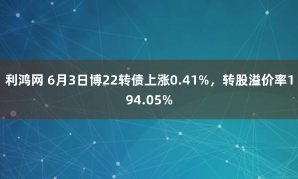利鸿网 6月3日博22转债上涨0.41%，转股溢价率194.05%