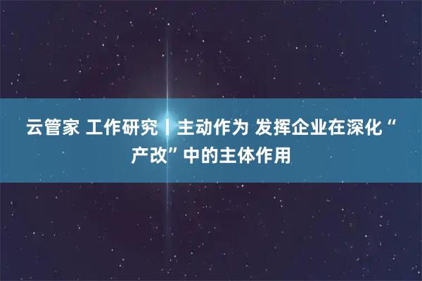 云管家 工作研究丨主动作为 发挥企业在深化“产改”中的主体作用