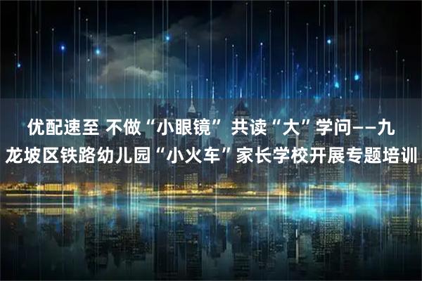 优配速至 不做“小眼镜” 共读“大”学问——九龙坡区铁路幼儿园“小火车”家长学校开展专题培训
