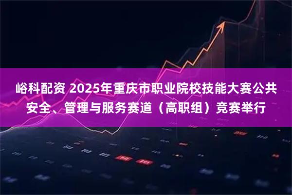 峪科配资 2025年重庆市职业院校技能大赛公共安全、管理与服务赛道（高职组）竞赛举行