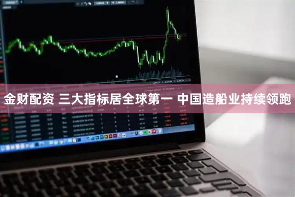 金财配资 三大指标居全球第一 中国造船业持续领跑