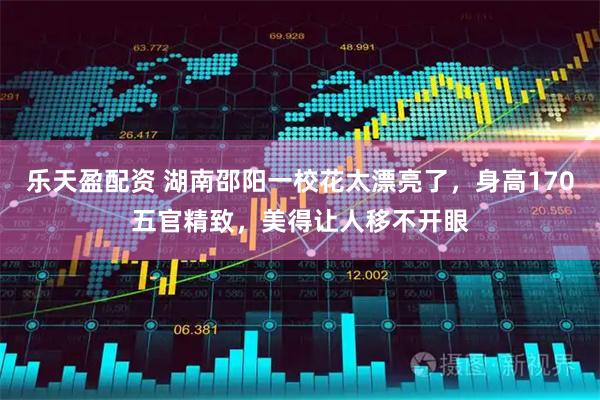 乐天盈配资 湖南邵阳一校花太漂亮了，身高170五官精致，美得让人移不开眼