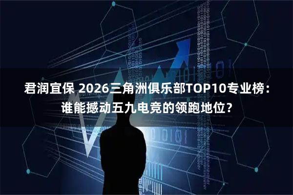 君润宜保 2026三角洲俱乐部TOP10专业榜:谁能撼动五九电竞的领跑地位?