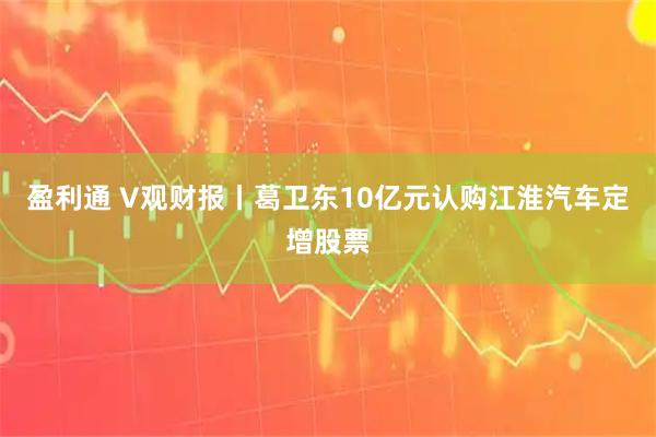 盈利通 V观财报丨葛卫东10亿元认购江淮汽车定增股票