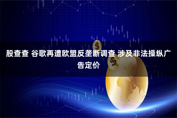 股查查 谷歌再遭欧盟反垄断调查 涉及非法操纵广告定价