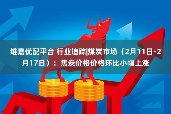 维嘉优配平台 行业追踪|煤炭市场（2月11日-2月17日）：焦炭价格价格环比小幅上涨