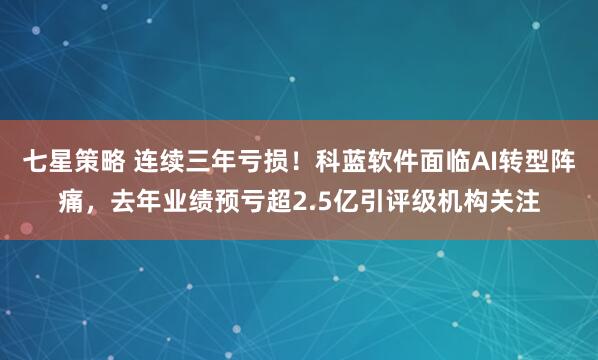 七星策略 连续三年亏损！科蓝软件面临AI转型阵痛，去年业绩预亏超2.5亿引评级机构关注