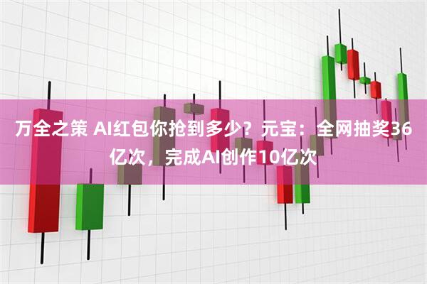 万全之策 AI红包你抢到多少？元宝：全网抽奖36亿次，完成AI创作10亿次