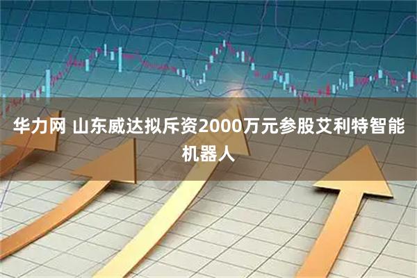 华力网 山东威达拟斥资2000万元参股艾利特智能机器人