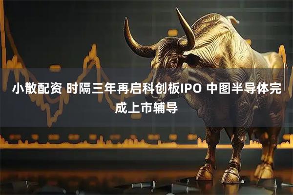 小散配资 时隔三年再启科创板IPO 中图半导体完成上市辅导