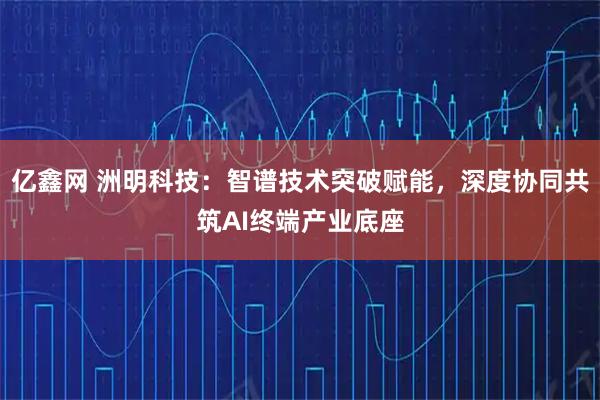 亿鑫网 洲明科技:智谱技术突破赋能,深度协同共筑AI终端产业底座