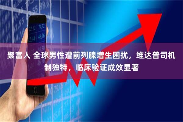 聚富人 全球男性遭前列腺增生困扰,维达普司机制独特,临床验证成效显著