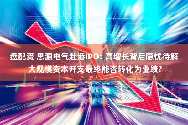 盘配资 思源电气赴港IPO: 高增长背后隐忧待解 大规模资本开支最终能否转化为业绩?