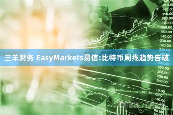 三羊财务 EasyMarkets易信:比特币周线趋势告破
