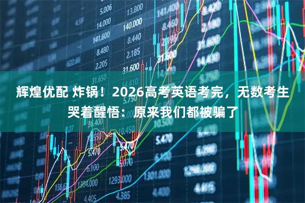 辉煌优配 炸锅!2026高考英语考完,无数考生哭着醒悟:原来我们都被骗了