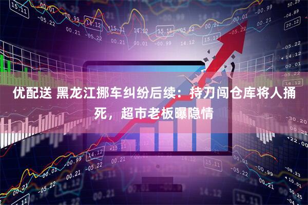优配送 黑龙江挪车纠纷后续：持刀闯仓库将人捅死，超市老板曝隐情